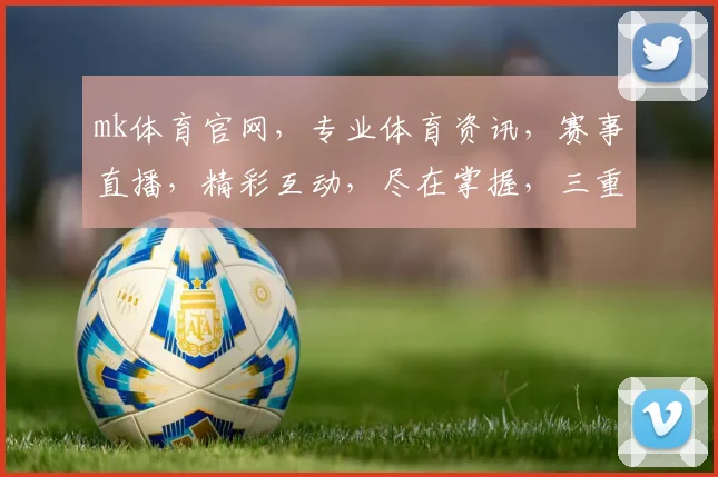 mk体育官网，专业体育资讯，赛事直播，精彩互动，尽在掌握，三重福利等你来