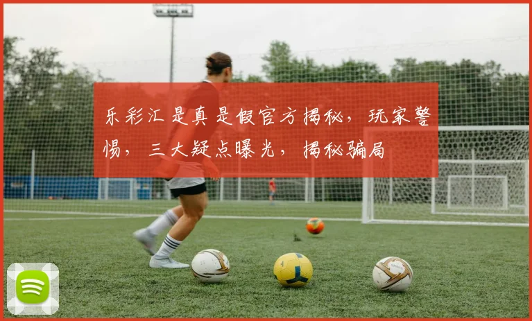 乐彩汇是真是假官方揭秘，玩家警惕，三大疑点曝光，揭秘骗局
