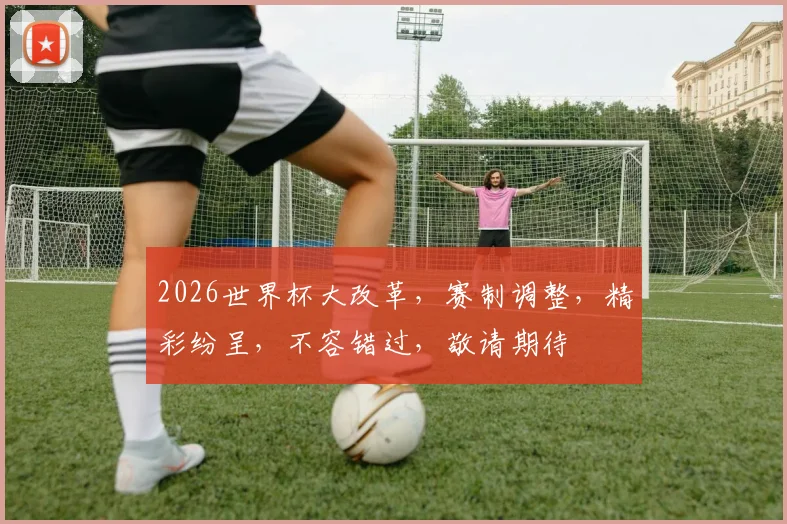 2026世界杯大改革，赛制调整，精彩纷呈，不容错过，敬请期待