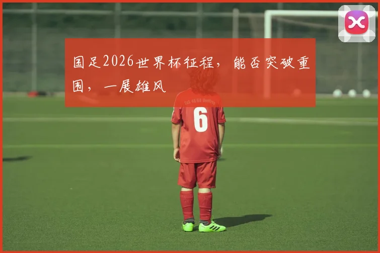 国足2026世界杯征程，能否突破重围，一展雄风